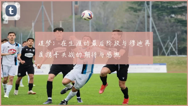 追梦：在生涯的最后阶段与穆迪再度携手共战的期待与感慨