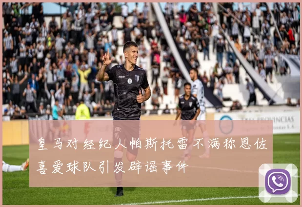 皇马对经纪人帕斯托雷不满称恩佐喜爱球队引发辟谣事件
