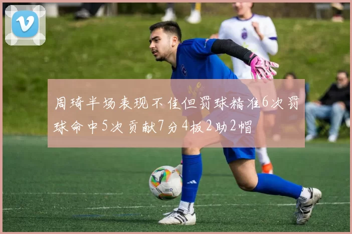 周琦半场表现不佳但罚球精准6次罚球命中5次贡献7分4板2助2帽