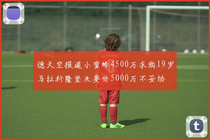 德天空报道小蜜蜂4500万求购19岁马拉科隆坚决要价5000万不妥协