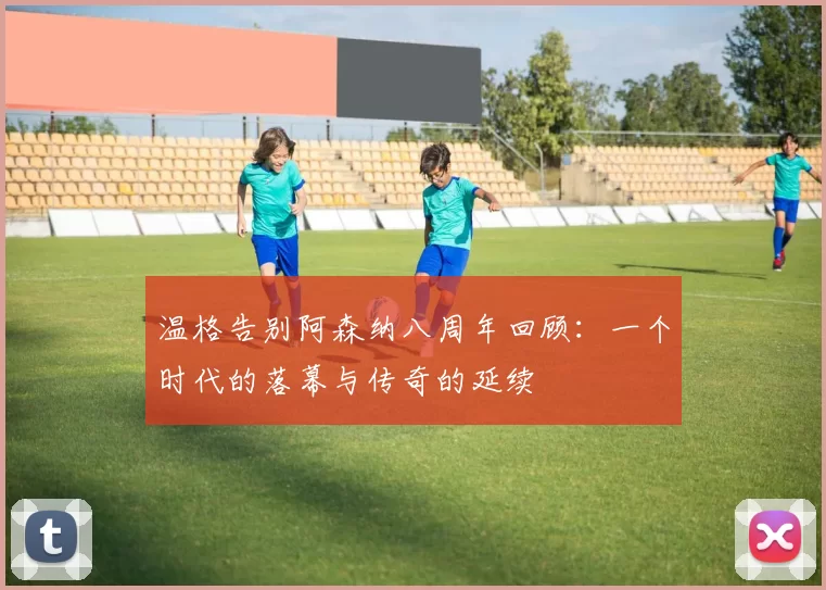 温格告别阿森纳八周年回顾：一个时代的落幕与传奇的延续