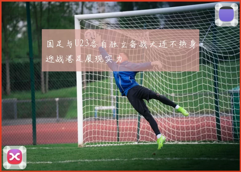 国足与U23各自独立备战大连不热身迎战港足展现实力