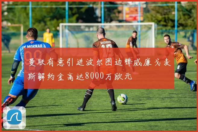曼联有意引进波尔图边锋威廉戈麦斯解约金高达8000万欧元