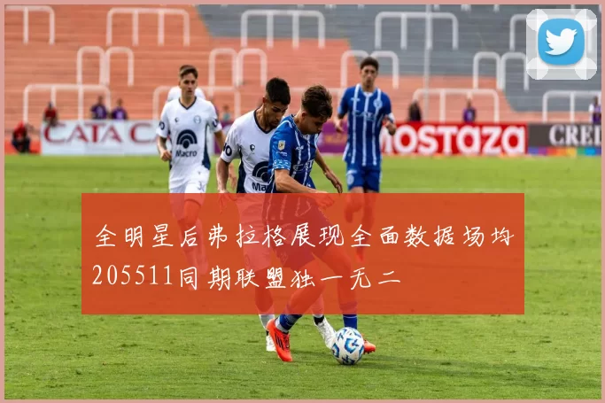 全明星后弗拉格展现全面数据场均205511同期联盟独一无二