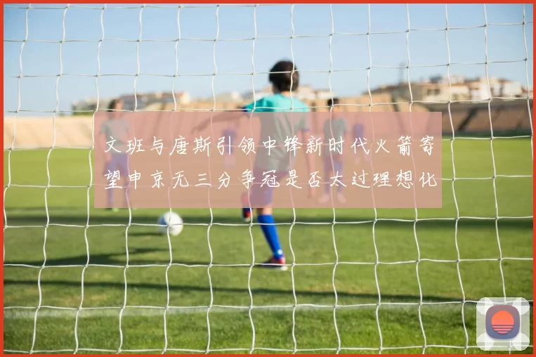文班与唐斯引领中锋新时代火箭寄望申京无三分争冠是否太过理想化
