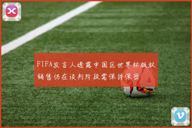 FIFA发言人透露中国区世界杯版权销售仍在谈判阶段需保持保密