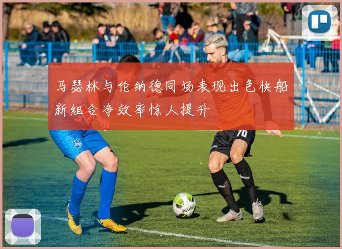 马瑟林与伦纳德同场表现出色快船新组合净效率惊人提升