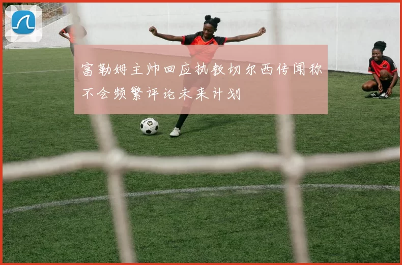 富勒姆主帅回应执教切尔西传闻称不会频繁评论未来计划