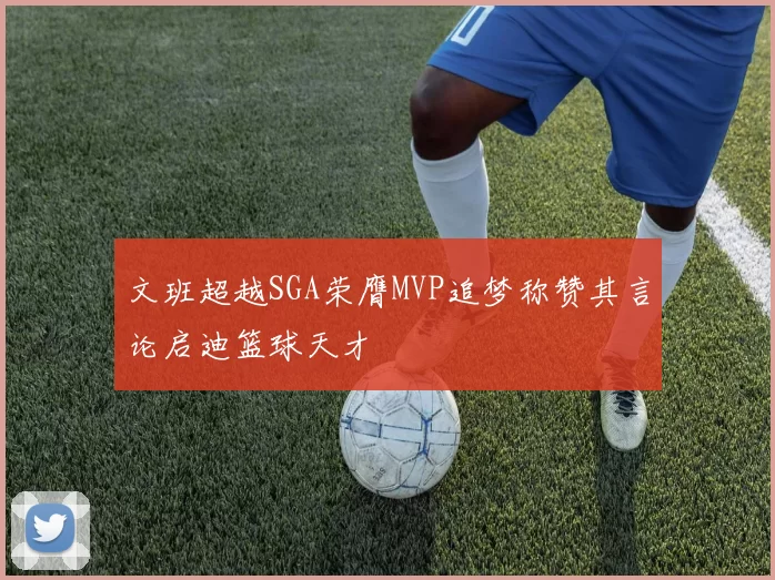 文班超越SGA荣膺MVP追梦称赞其言论启迪篮球天才