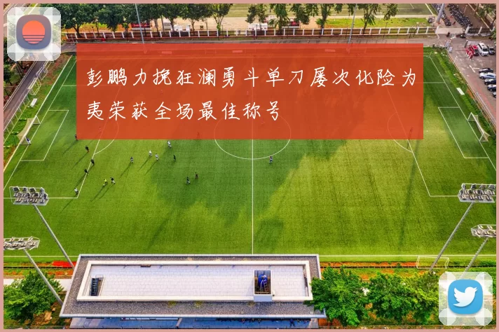 彭鹏力挽狂澜勇斗单刀屡次化险为夷荣获全场最佳称号