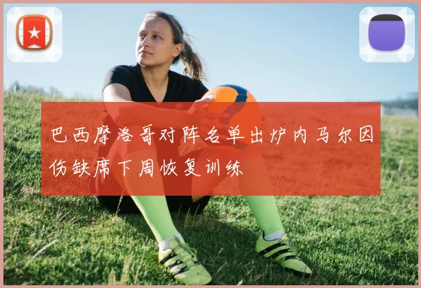 巴西摩洛哥对阵名单出炉内马尔因伤缺席下周恢复训练