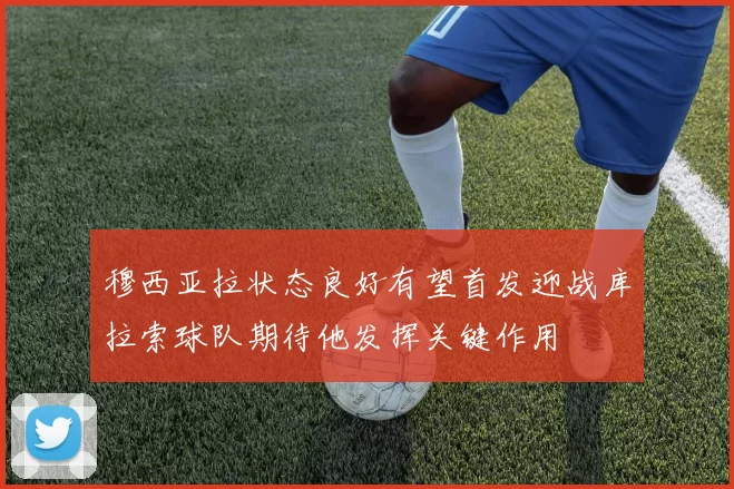 穆西亚拉状态良好有望首发迎战库拉索球队期待他发挥关键作用