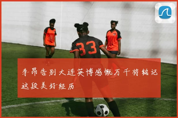 李昂告别大连英博感慨万千将铭记这段美好经历
